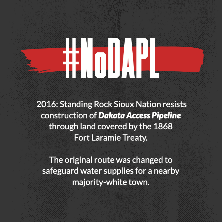2016: Standing Rock Sioux Nation resists construction of Dakota Access Pipeline through land covered by the 1868 Fort Laramie Treaty. The original route was changed to safeguard water supplies for a nearby majority-white town.
