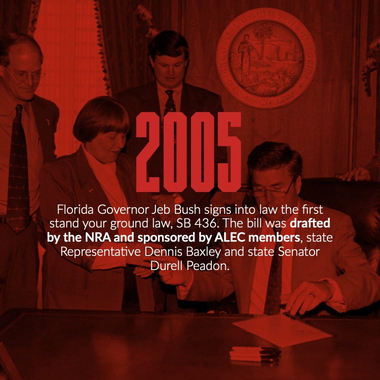 In 2005 Florida Governor Jeb Bush signed into law the first stand your ground law, SB 436. The bill was drafted by the NRA and sponsored by ALEC members, state Representative Dennis Baxley and State Senator Durell Peadon.