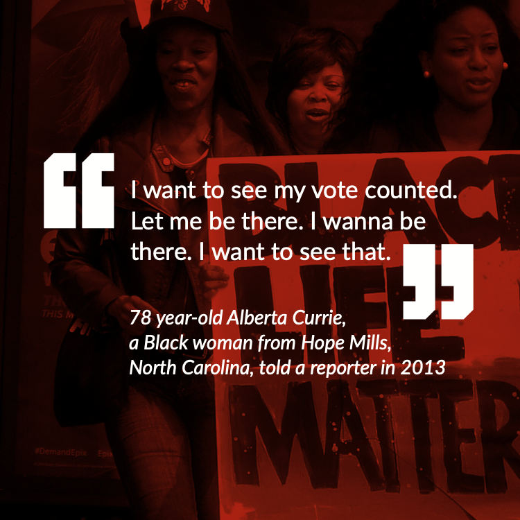 “I want to see my vote counted. Let me be there. I wanna be there. I want to see that.” - 78 year-old Alberta Currie, a Black woman from Hope Mills, North Carolina, told a reporter in 2013